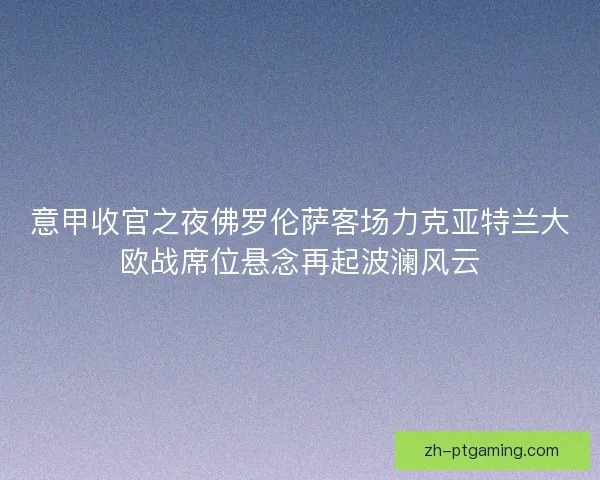 意甲收官之夜佛罗伦萨客场力克亚特兰大欧战席位悬念再起波澜风云