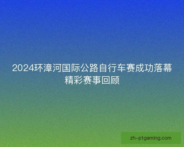 2024环漳河国际公路自行车赛成功落幕精彩赛事回顾