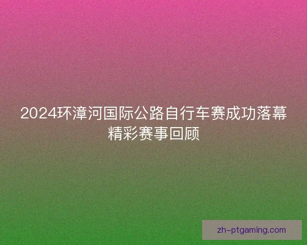 2024环漳河国际公路自行车赛成功落幕精彩赛事回顾