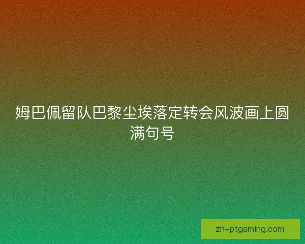 姆巴佩留队巴黎尘埃落定转会风波画上圆满句号